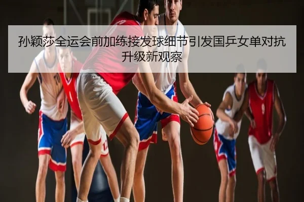 孙颖莎全运会前加练接发球细节引发国乒女单对抗升级新观察